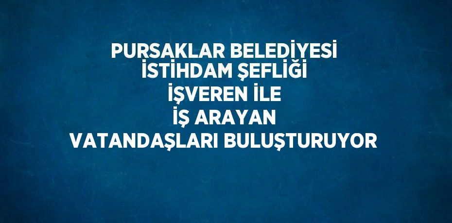 PURSAKLAR BELEDİYESİ İSTİHDAM ŞEFLİĞİ İŞVEREN İLE İŞ ARAYAN VATANDAŞLARI BULUŞTURUYOR