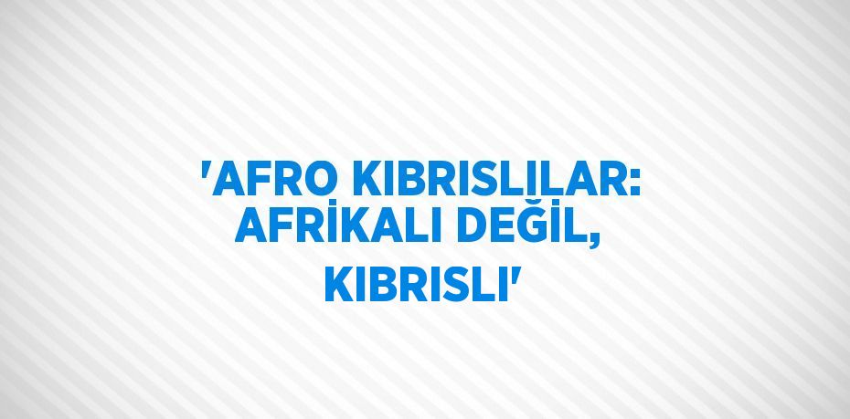 'AFRO KIBRISLILAR: AFRİKALI DEĞİL, KIBRISLI'