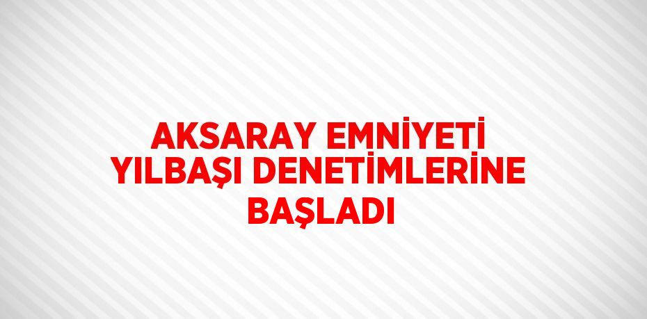 AKSARAY EMNİYETİ YILBAŞI DENETİMLERİNE BAŞLADI