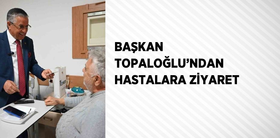 BAŞKAN TOPALOĞLU’NDAN HASTALARA ZİYARET