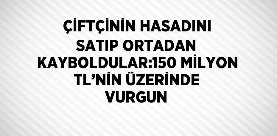 ÇİFTÇİNİN HASADINI SATIP ORTADAN KAYBOLDULAR:150 MİLYON TL’NİN ÜZERİNDE VURGUN