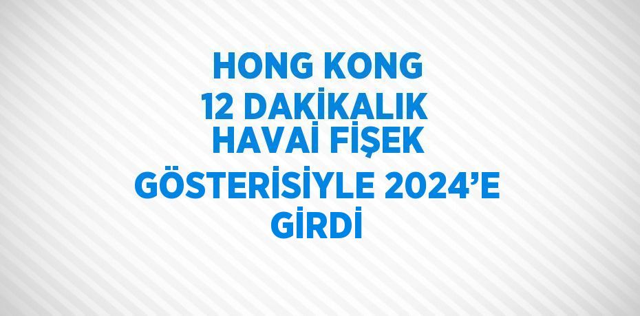 HONG KONG 12 DAKİKALIK HAVAİ FİŞEK GÖSTERİSİYLE 2024’E GİRDİ