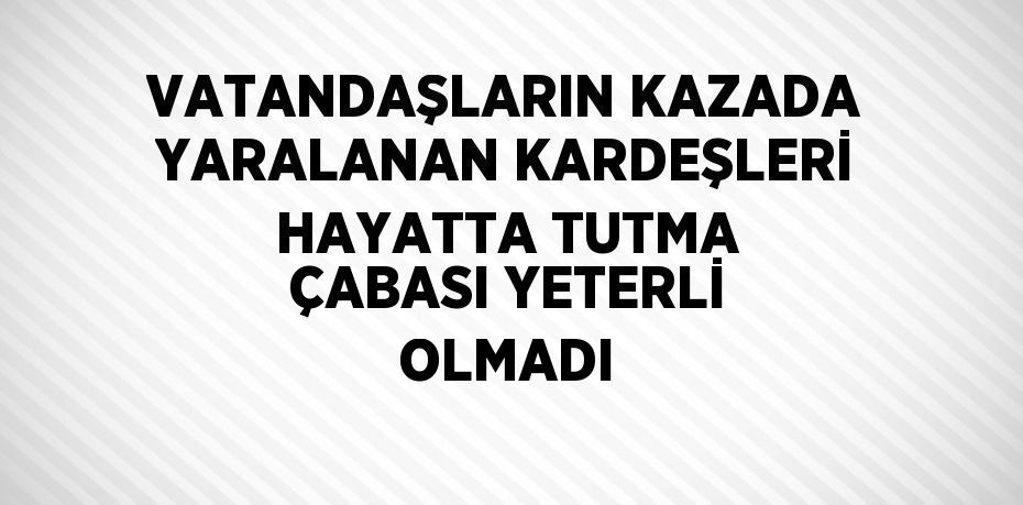 VATANDAŞLARIN KAZADA YARALANAN KARDEŞLERİ HAYATTA TUTMA ÇABASI YETERLİ OLMADI