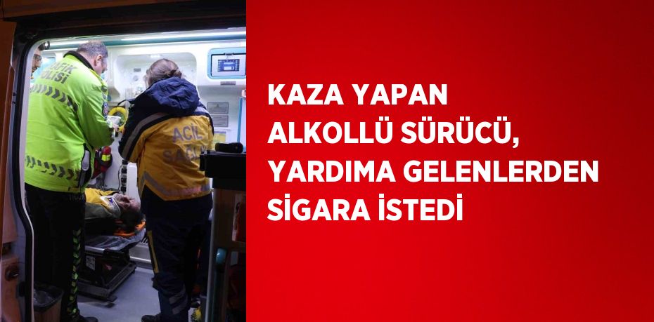 KAZA YAPAN ALKOLLÜ SÜRÜCÜ, YARDIMA GELENLERDEN SİGARA İSTEDİ