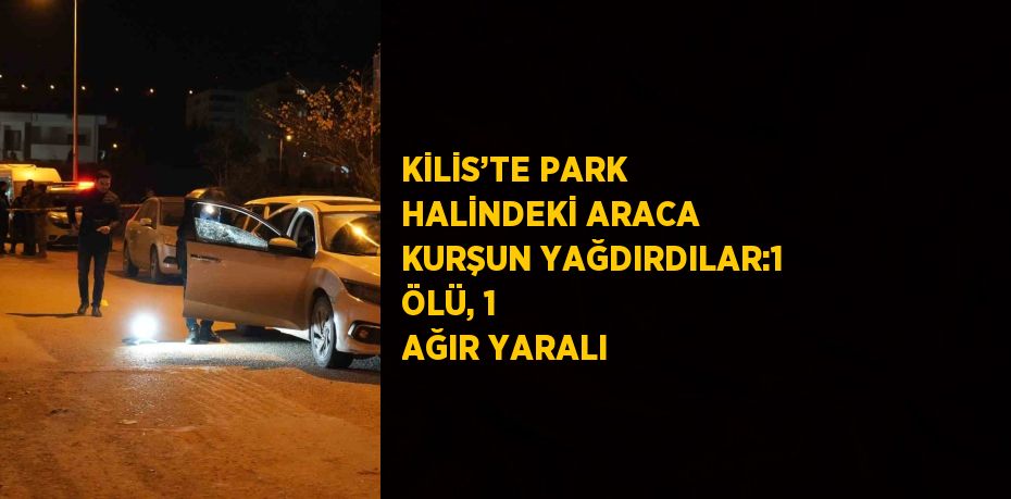 KİLİS’TE PARK HALİNDEKİ ARACA KURŞUN YAĞDIRDILAR:1 ÖLÜ, 1 AĞIR YARALI