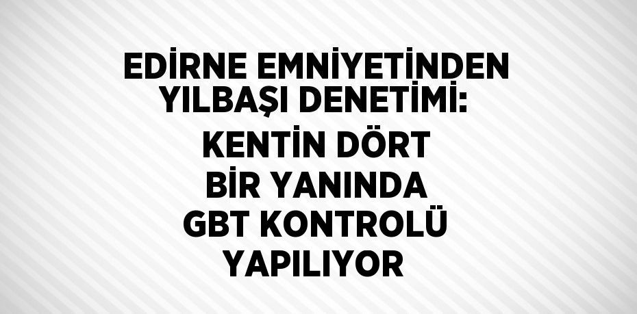 EDİRNE EMNİYETİNDEN YILBAŞI DENETİMİ: KENTİN DÖRT BİR YANINDA GBT KONTROLÜ YAPILIYOR