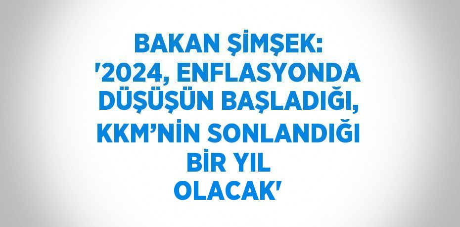 BAKAN ŞİMŞEK: '2024, ENFLASYONDA DÜŞÜŞÜN BAŞLADIĞI, KKM’NİN SONLANDIĞI BİR YIL OLACAK'