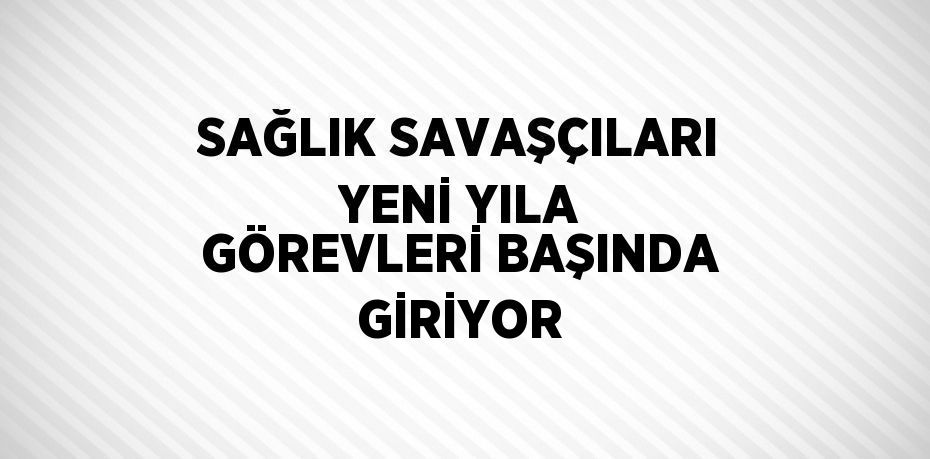 SAĞLIK SAVAŞÇILARI YENİ YILA GÖREVLERİ BAŞINDA GİRİYOR