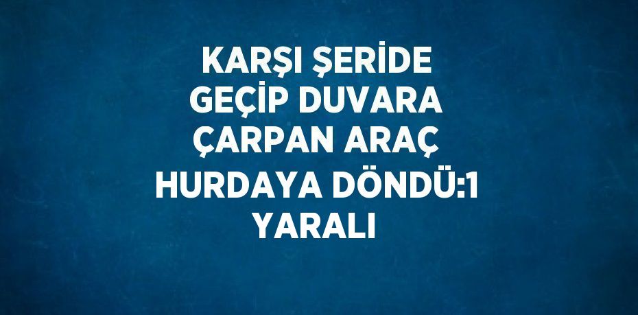 KARŞI ŞERİDE GEÇİP DUVARA ÇARPAN ARAÇ HURDAYA DÖNDÜ:1 YARALI