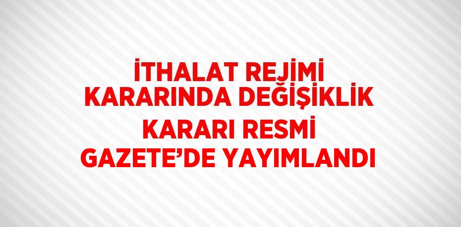 İTHALAT REJİMİ KARARINDA DEĞİŞİKLİK KARARI RESMİ GAZETE’DE YAYIMLANDI