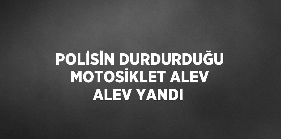 POLİSİN DURDURDUĞU MOTOSİKLET ALEV ALEV YANDI