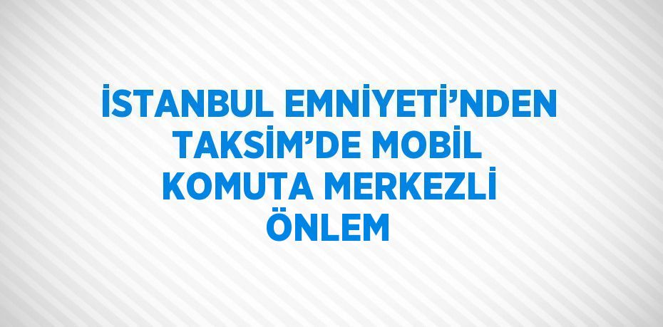 İSTANBUL EMNİYETİ’NDEN TAKSİM’DE MOBİL KOMUTA MERKEZLİ ÖNLEM