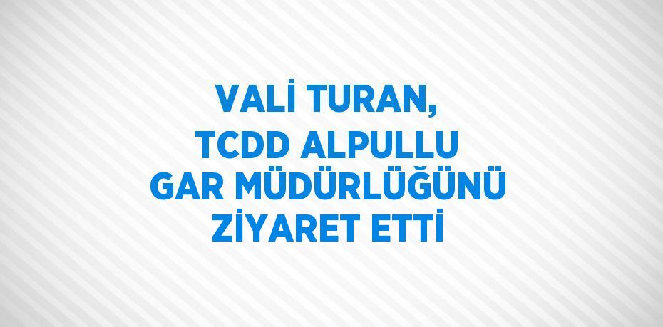 VALİ TURAN, TCDD ALPULLU GAR MÜDÜRLÜĞÜNÜ ZİYARET ETTİ