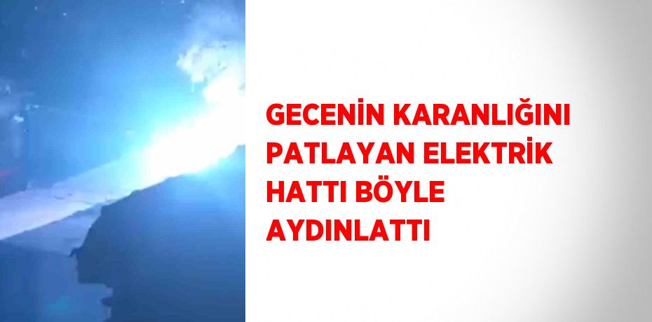 GECENİN KARANLIĞINI PATLAYAN ELEKTRİK HATTI BÖYLE AYDINLATTI