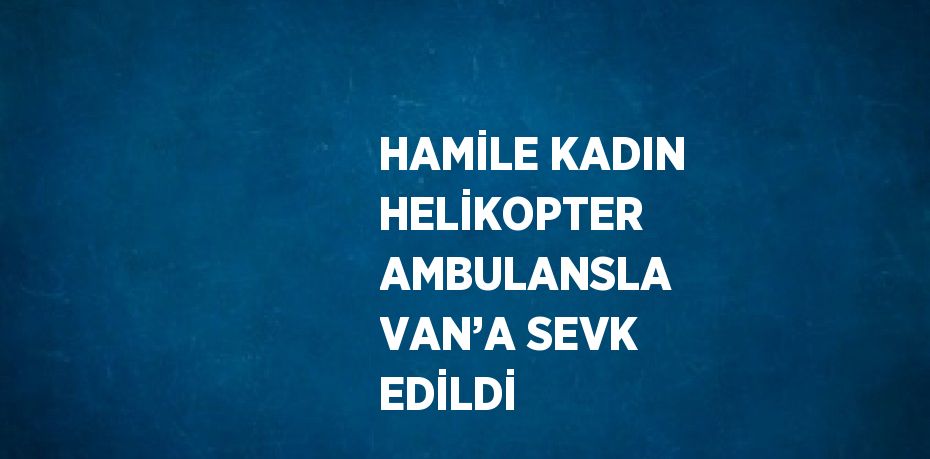 HAMİLE KADIN HELİKOPTER AMBULANSLA VAN’A SEVK EDİLDİ