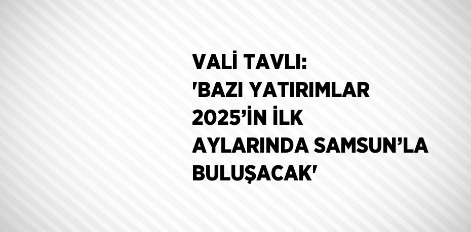 VALİ TAVLI: 'BAZI YATIRIMLAR 2025’İN İLK AYLARINDA SAMSUN’LA BULUŞACAK'