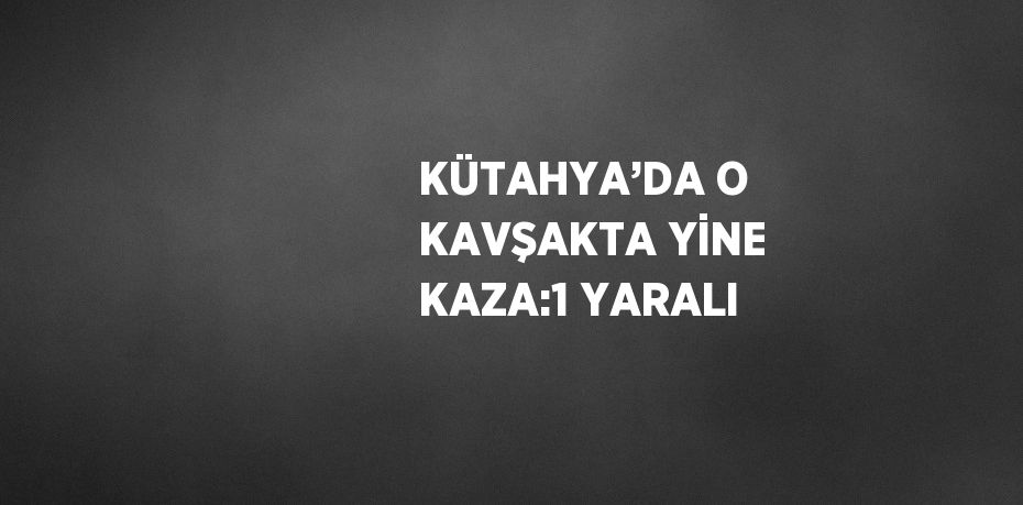 KÜTAHYA’DA O KAVŞAKTA YİNE KAZA:1 YARALI