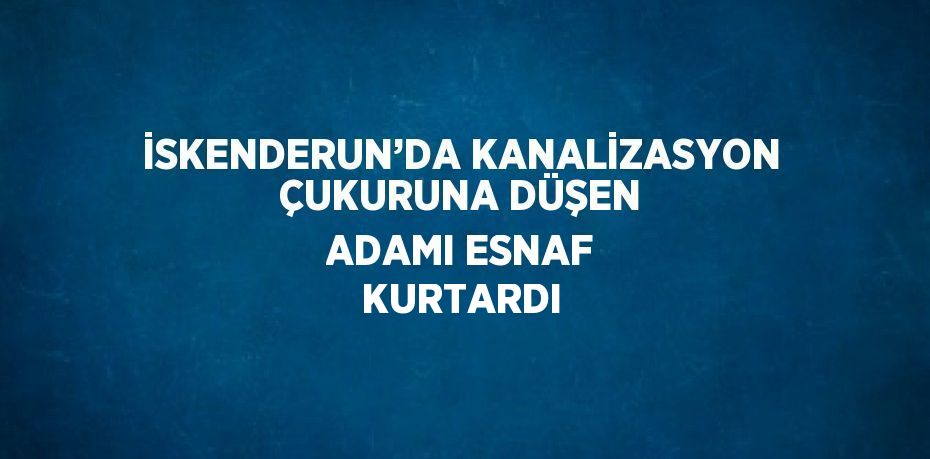 İSKENDERUN’DA KANALİZASYON ÇUKURUNA DÜŞEN ADAMI ESNAF KURTARDI