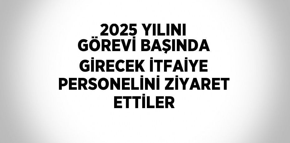 2025 YILINI GÖREVİ BAŞINDA GİRECEK İTFAİYE PERSONELİNİ ZİYARET ETTİLER