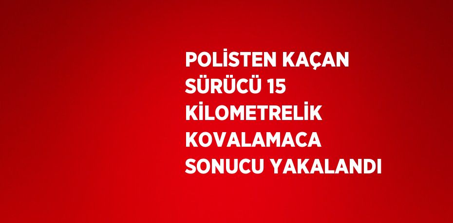 POLİSTEN KAÇAN SÜRÜCÜ 15 KİLOMETRELİK KOVALAMACA SONUCU YAKALANDI