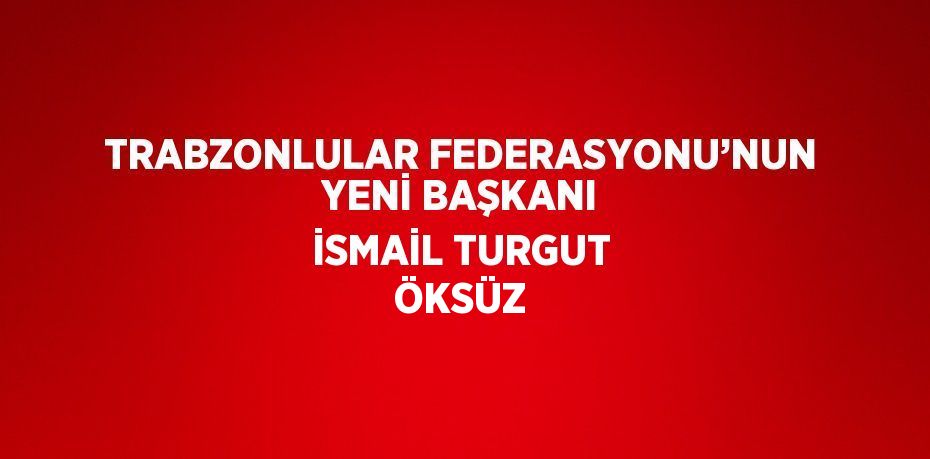 TRABZONLULAR FEDERASYONU’NUN YENİ BAŞKANI İSMAİL TURGUT ÖKSÜZ