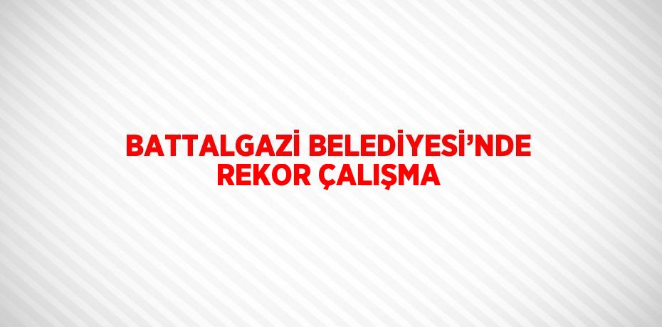 BATTALGAZİ BELEDİYESİ’NDE REKOR ÇALIŞMA