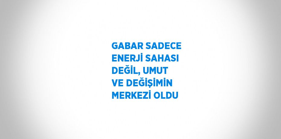 GABAR SADECE ENERJİ SAHASI DEĞİL, UMUT VE DEĞİŞİMİN MERKEZİ OLDU