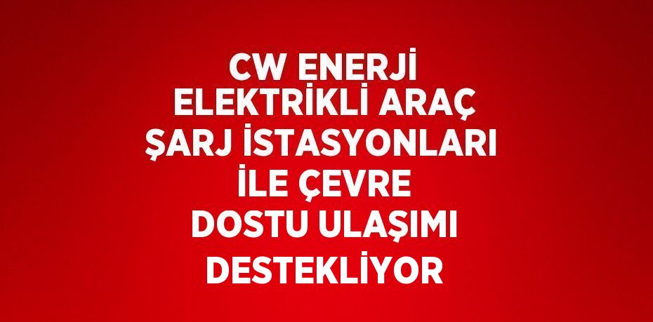 CW ENERJİ ELEKTRİKLİ ARAÇ ŞARJ İSTASYONLARI İLE ÇEVRE DOSTU ULAŞIMI DESTEKLİYOR