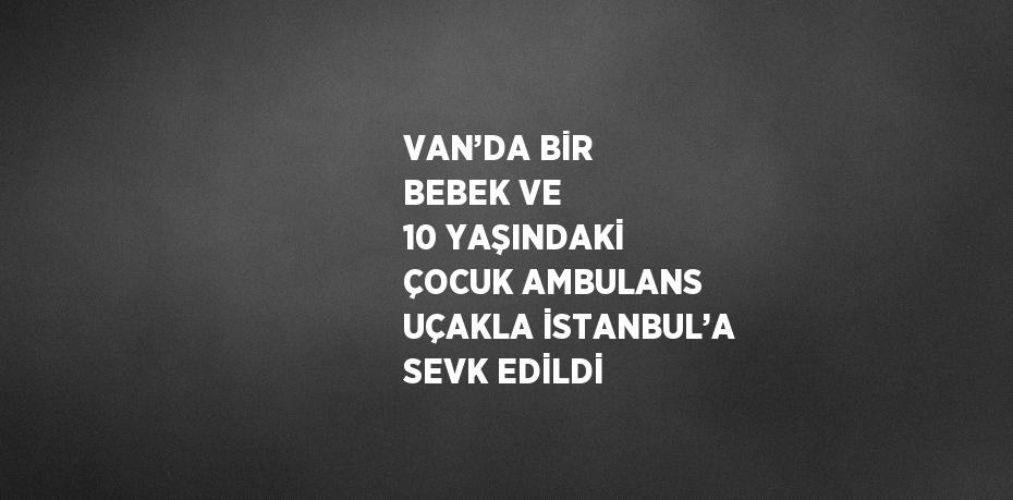 VAN’DA BİR BEBEK VE 10 YAŞINDAKİ ÇOCUK AMBULANS UÇAKLA İSTANBUL’A SEVK EDİLDİ