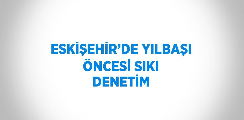 ESKİŞEHİR’DE YILBAŞI ÖNCESİ SIKI DENETİM