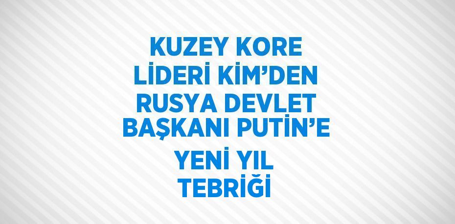 KUZEY KORE LİDERİ KİM’DEN RUSYA DEVLET BAŞKANI PUTİN’E YENİ YIL TEBRİĞİ