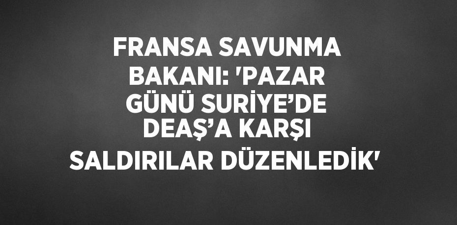 FRANSA SAVUNMA BAKANI: 'PAZAR GÜNÜ SURİYE’DE DEAŞ’A KARŞI SALDIRILAR DÜZENLEDİK'