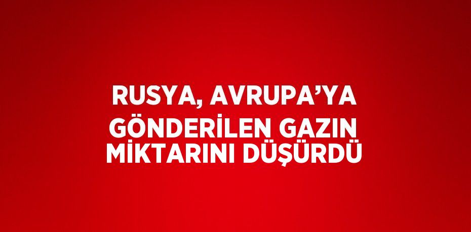 RUSYA, AVRUPA’YA GÖNDERİLEN GAZIN MİKTARINI DÜŞÜRDÜ