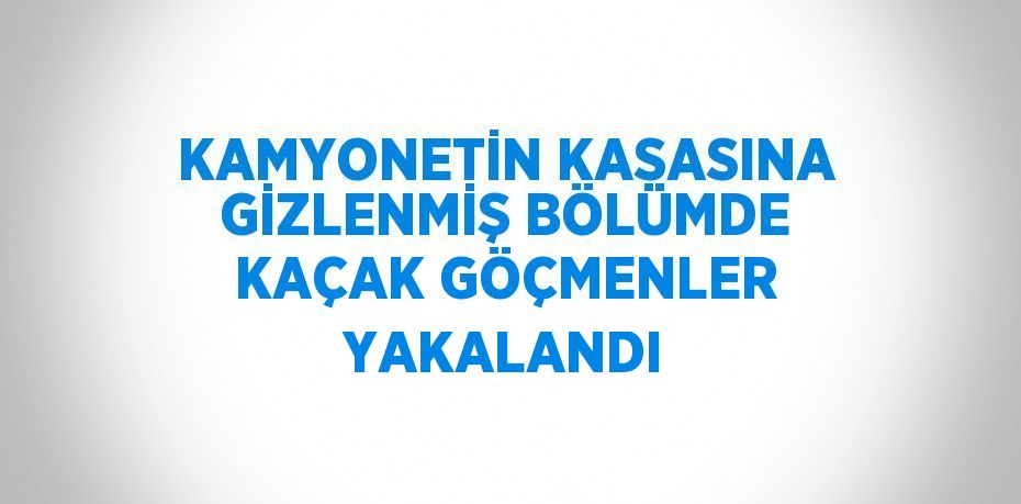 KAMYONETİN KASASINA GİZLENMİŞ BÖLÜMDE KAÇAK GÖÇMENLER YAKALANDI