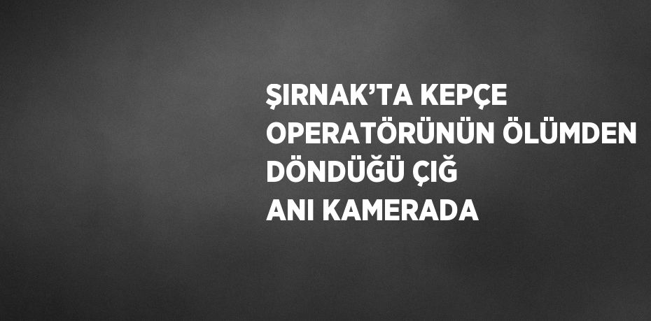 ŞIRNAK’TA KEPÇE OPERATÖRÜNÜN ÖLÜMDEN DÖNDÜĞÜ ÇIĞ ANI KAMERADA