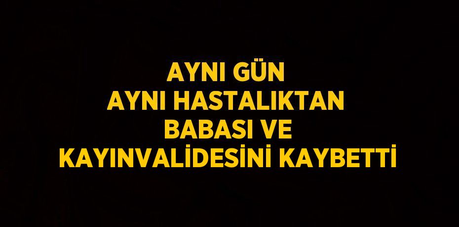 AYNI GÜN AYNI HASTALIKTAN BABASI VE KAYINVALİDESİNİ KAYBETTİ