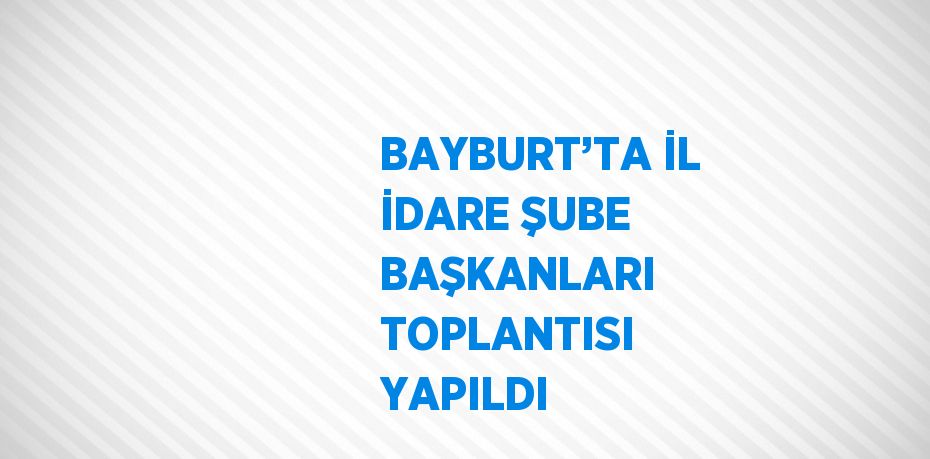 BAYBURT’TA İL İDARE ŞUBE BAŞKANLARI TOPLANTISI YAPILDI