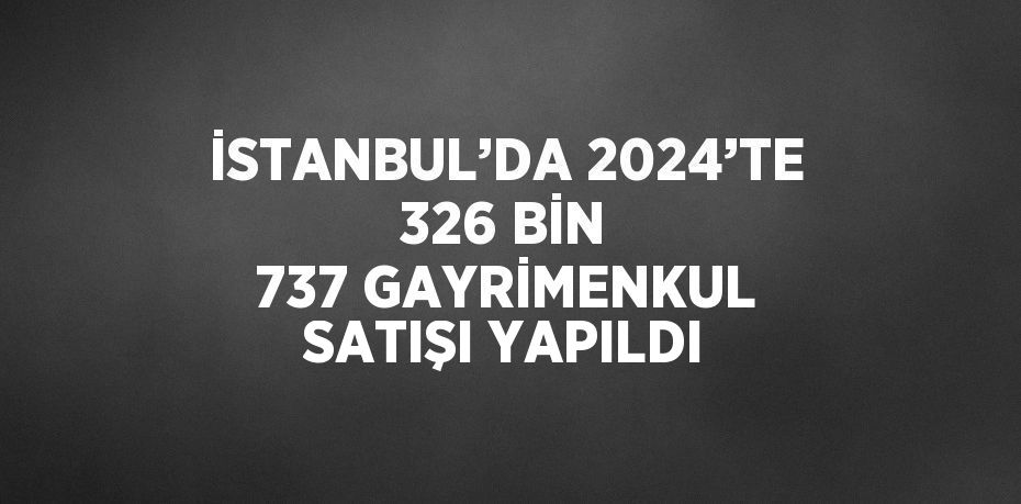 İSTANBUL’DA 2024’TE 326 BİN 737 GAYRİMENKUL SATIŞI YAPILDI