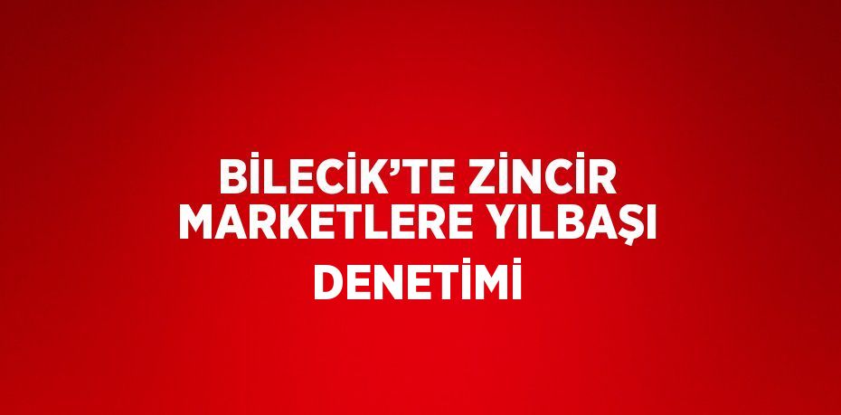 BİLECİK’TE ZİNCİR MARKETLERE YILBAŞI DENETİMİ