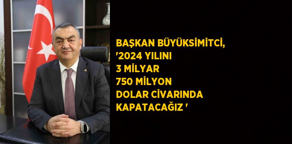 BAŞKAN BÜYÜKSİMİTCİ, '2024 YILINI 3 MİLYAR 750 MİLYON DOLAR CİVARINDA KAPATACAĞIZ '