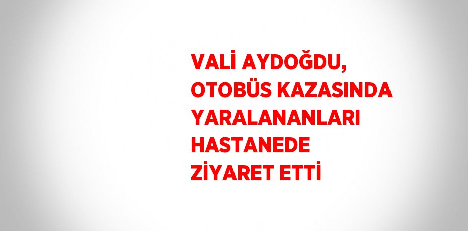 VALİ AYDOĞDU, OTOBÜS KAZASINDA YARALANANLARI HASTANEDE ZİYARET ETTİ