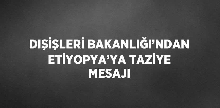 DIŞİŞLERİ BAKANLIĞI’NDAN ETİYOPYA’YA TAZİYE MESAJI