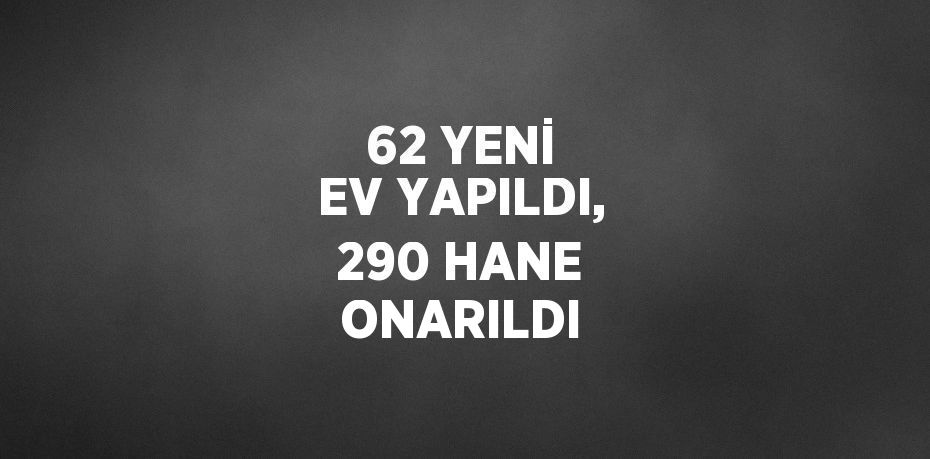 62 YENİ EV YAPILDI, 290 HANE ONARILDI