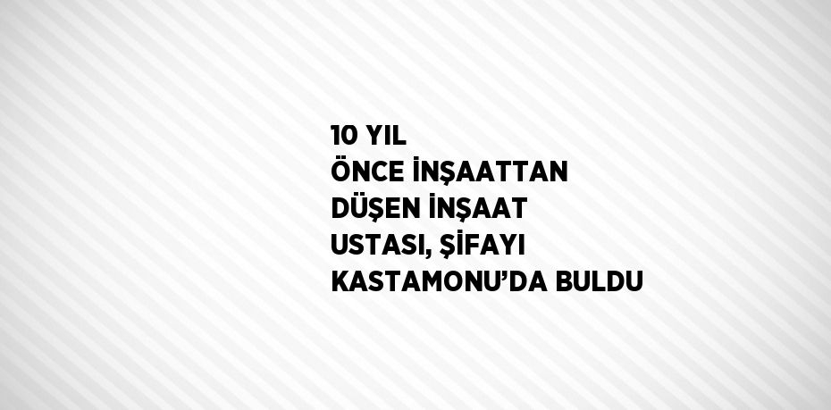 10 YIL ÖNCE İNŞAATTAN DÜŞEN İNŞAAT USTASI, ŞİFAYI KASTAMONU’DA BULDU