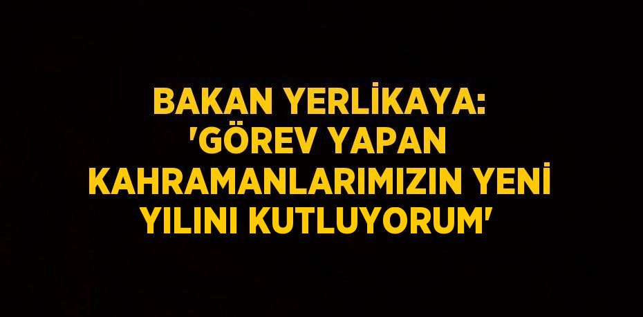 BAKAN YERLİKAYA: 'GÖREV YAPAN KAHRAMANLARIMIZIN YENİ YILINI KUTLUYORUM'