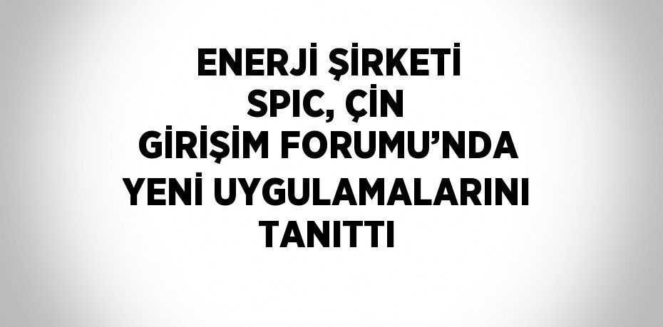 ENERJİ ŞİRKETİ SPIC, ÇİN GİRİŞİM FORUMU’NDA YENİ UYGULAMALARINI TANITTI