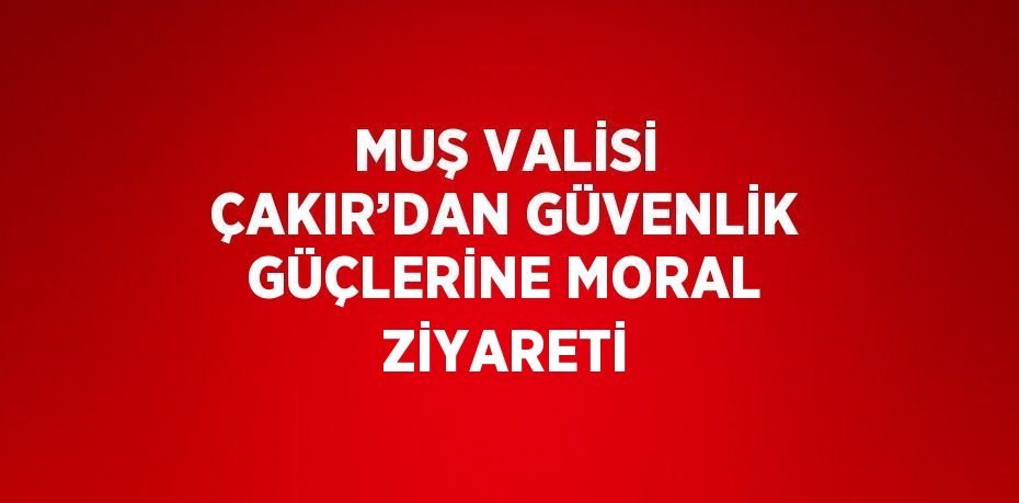 MUŞ VALİSİ ÇAKIR’DAN GÜVENLİK GÜÇLERİNE MORAL ZİYARETİ