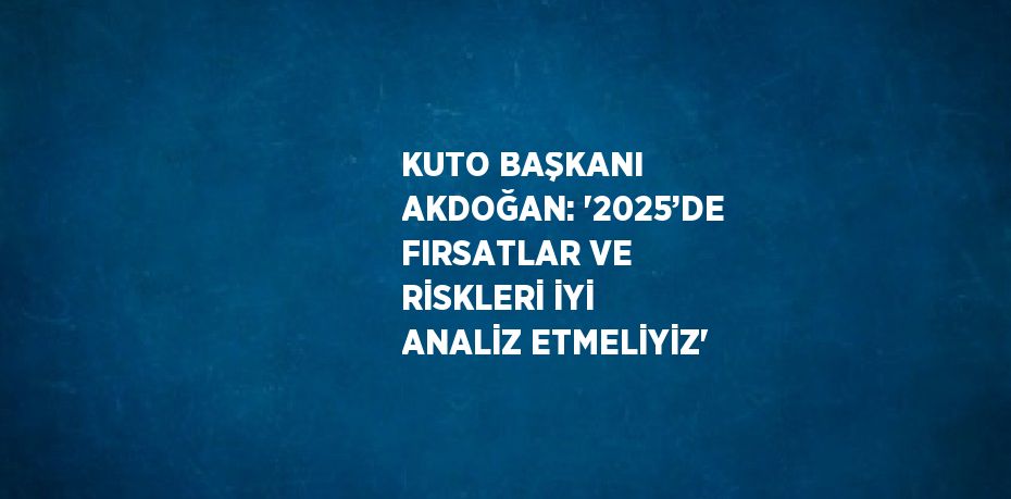 KUTO BAŞKANI AKDOĞAN: '2025’DE FIRSATLAR VE RİSKLERİ İYİ ANALİZ ETMELİYİZ'