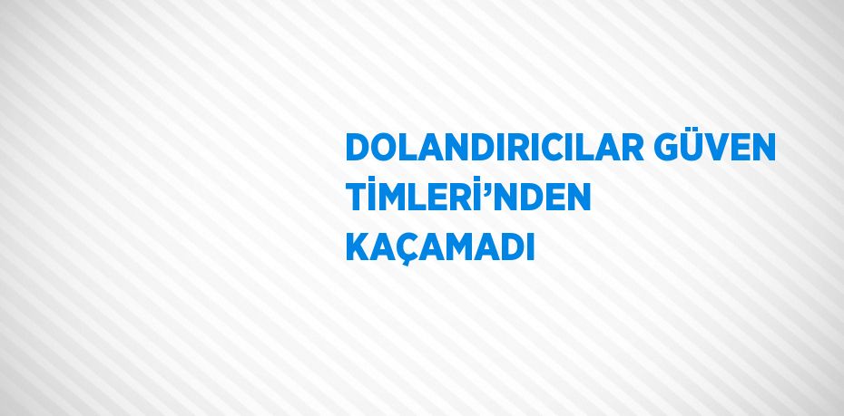 DOLANDIRICILAR GÜVEN TİMLERİ’NDEN KAÇAMADI