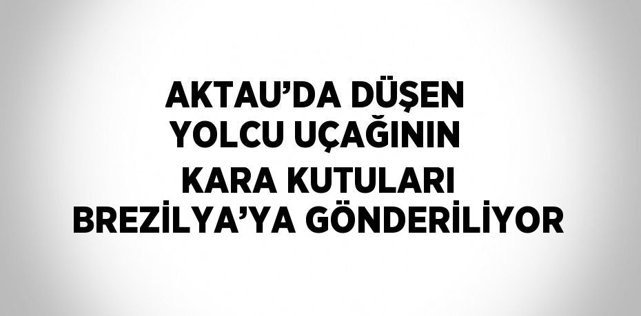 AKTAU’DA DÜŞEN YOLCU UÇAĞININ KARA KUTULARI BREZİLYA’YA GÖNDERİLİYOR